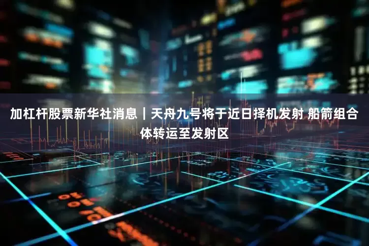 加杠杆股票新华社消息｜天舟九号将于近日择机发射 船箭组合体转运至发射区