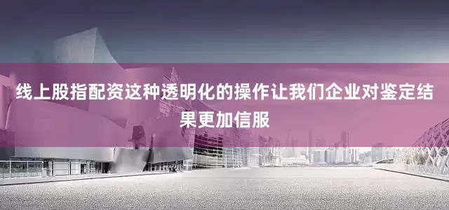线上股指配资这种透明化的操作让我们企业对鉴定结果更加信服