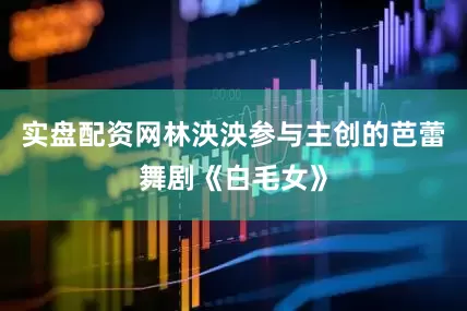 实盘配资网林泱泱参与主创的芭蕾舞剧《白毛女》