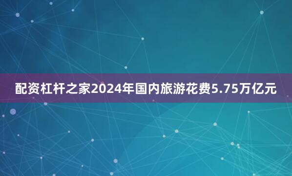 配资杠杆之家2024年国内旅游花费5.75万亿元